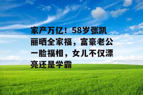 家产万亿！58岁张凯丽晒全家福，富豪老公一脸福相，女儿不仅漂亮还是学霸