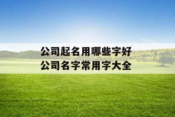 公司起名用哪些字好 公司名字常用字大全