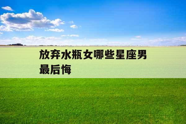 放弃水瓶女哪些星座男最后悔 放弃水瓶女哪些星座男最后悔