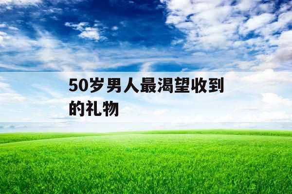 50岁男人最渴望收到的礼物