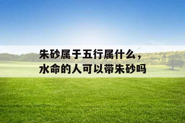 朱砂属于五行属什么，水命的人可以带朱砂吗