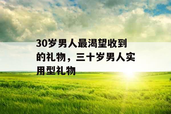 30岁男人最渴望收到的礼物,三十岁男人实用型礼物 30岁男人最渴望收到的礼物,三十岁男人实用型礼物