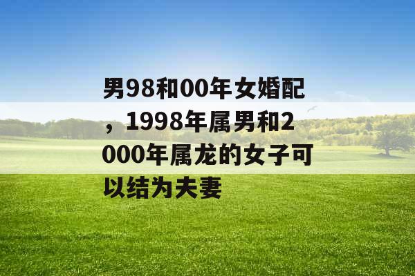 男98和00年女婚配,1998年属男和2000年属龙的女子可以结为夫妻 男98和00年女婚配,1998年属男和2000年属龙的女子可以结为夫妻