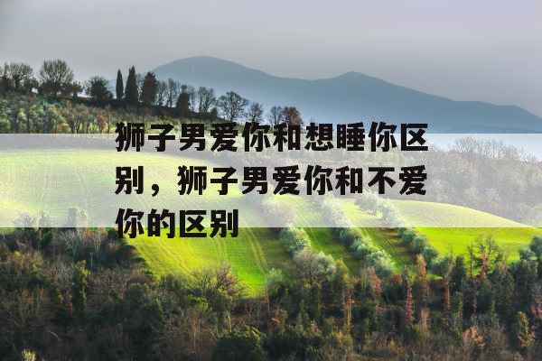 狮子男爱你和想睡你区别,狮子男爱你和不爱你的区别 狮子男爱你和想睡你区别,狮子男爱你和不爱你的区别