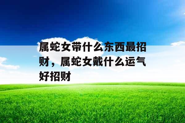 属蛇女带什么东西最招财,属蛇女戴什么运气好招财 属蛇女带什么东西最招财,属蛇女戴什么运气好招财