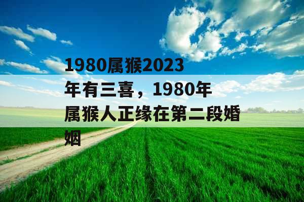 1980属猴2023年有三喜，1980年属猴人正缘在第二段婚姻