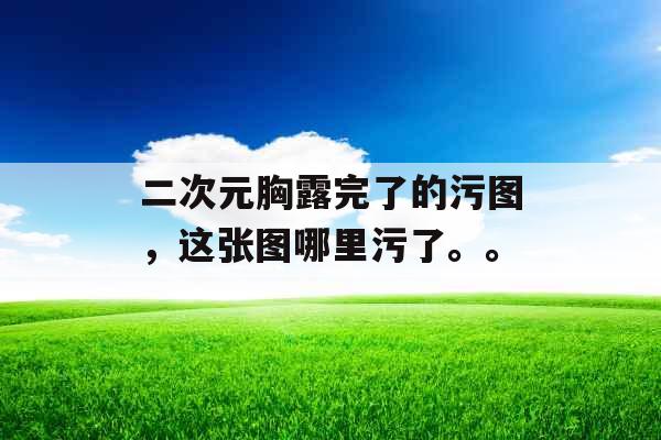 二次元胸露完了的污图，这张图哪里污了。。