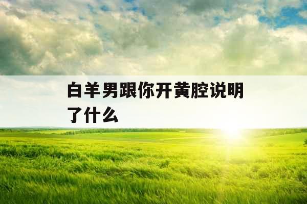 白羊男跟你开黄腔说明了什么 白羊男跟你开黄腔说明了什么