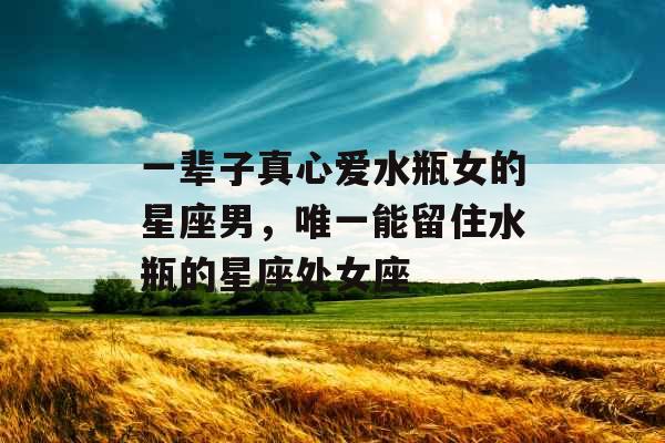 一辈子真心爱水瓶女的星座男，唯一能留住水瓶的星座处女座