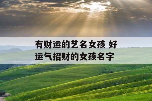 有财运的艺名女孩 好运气招财的女孩名字 有财运的艺名女孩 好运气招财的女孩名字