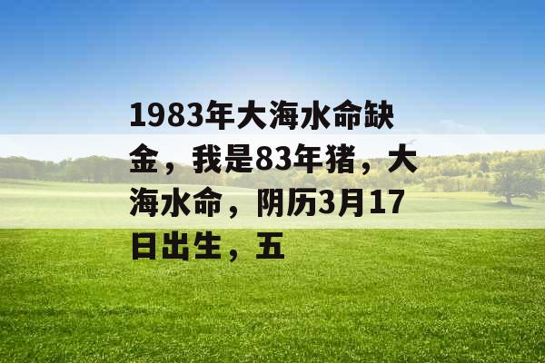 1983年大海水命缺金，我是83年猪，大海水命，阴历3月17日出生，五