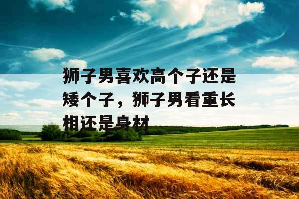 狮子男喜欢高个子还是矮个子,狮子男看重长相还是身材 狮子男喜欢高个子还是矮个子,狮子男看重长相还是身材