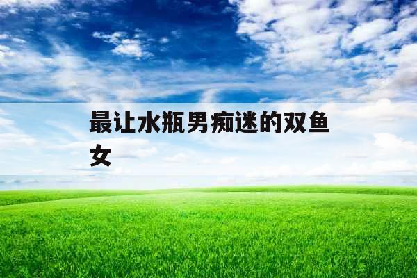 最让水瓶男痴迷的双鱼女