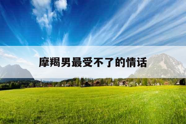 摩羯男最受不了的情话 摩羯男最受不了的情话