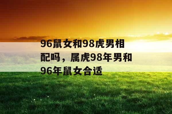 96鼠女和98虎男相配吗，属虎98年男和96年鼠女合适