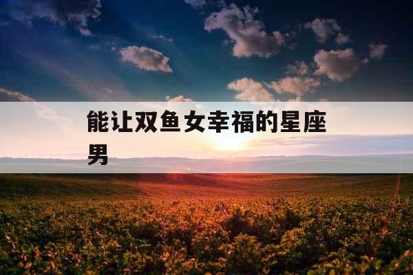 能让双鱼女幸福的星座男