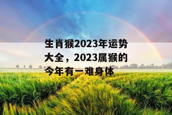 生肖猴2023年运势大全,2023属猴的今年有一难身体 生肖猴2023年运势大全,2023属猴的今年有一难身体