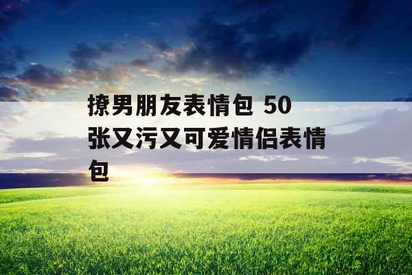 撩男朋友表情包 50张又污又可爱情侣表情包 撩男朋友表情包 50张又污又可爱情侣表情包