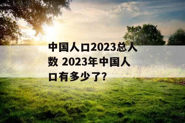 中国人口2023总人数 2023年中国人口有多少了? 中国人口2023总人数 2023年中国人口有多少了?