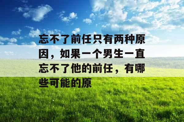 忘不了前任只有两种原因，如果一个男生一直忘不了他的前任，有哪些可能的原