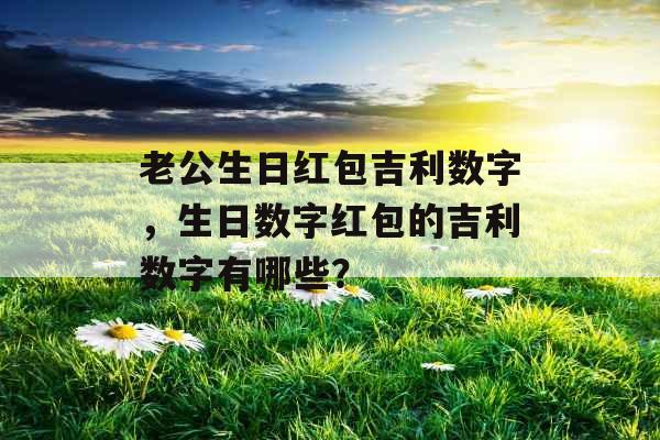 老公生日红包吉利数字，生日数字红包的吉利数字有哪些？