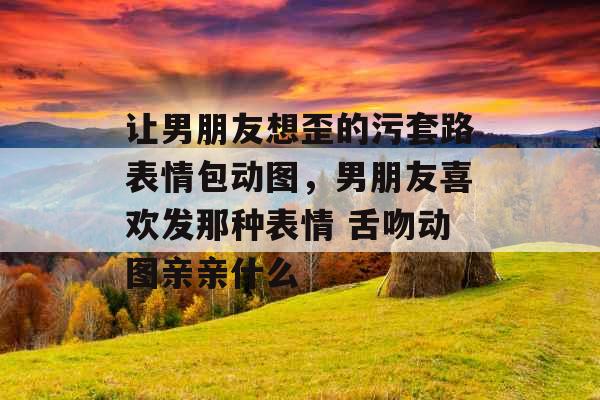 让男朋友想歪的污套路表情包动图,男朋友喜欢发那种表情 舌吻动图亲亲什么 让男朋友想歪的污套路表情包动图,男朋友喜欢发那种表情 舌吻动图亲亲什么