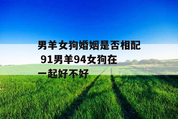 男羊女狗婚姻是否相配 91男羊94女狗在一起好不好 男羊女狗婚姻是否相配 91男羊94女狗在一起好不好