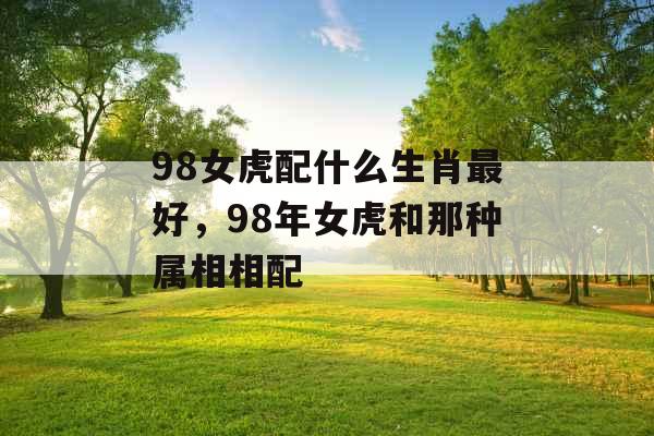 98女虎配什么生肖最好,98年女虎和那种属相相配 98女虎配什么生肖最好,98年女虎和那种属相相配