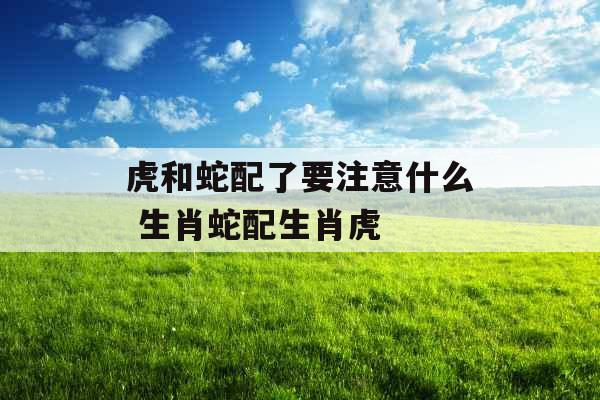 虎和蛇配了要注意什么 生肖蛇配生肖虎