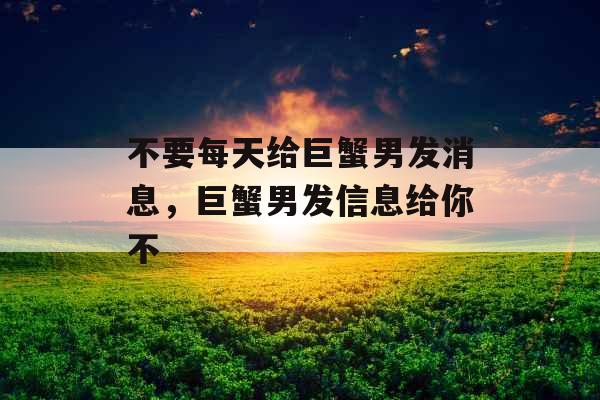 不要每天给巨蟹男发消息，巨蟹男发信息给你不