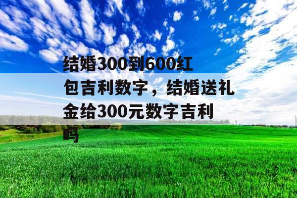 结婚300到600红包吉利数字，结婚送礼金给300元数字吉利吗