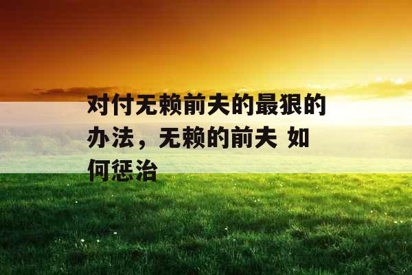 对付无赖前夫的最狠的办法,无赖的前夫 如何惩治 对付无赖前夫的最狠的办法,无赖的前夫 如何惩治