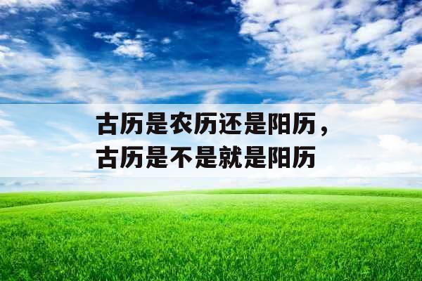 古历是农历还是阳历,古历是不是就是阳历 古历是农历还是阳历,古历是不是就是阳历