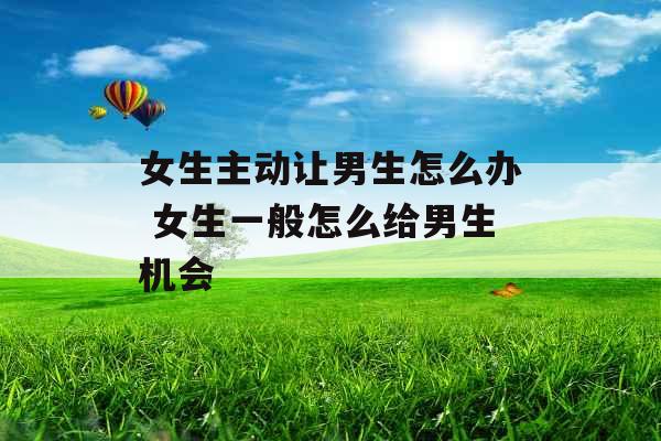 女生主动让男生怎么办 女生一般怎么给男生机会 女生主动让男生怎么办 女生一般怎么给男生机会