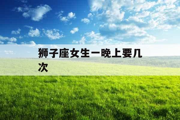 狮子座女生一晚上要几次 狮子座女生一晚上要几次