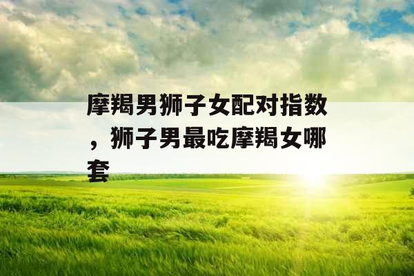 摩羯男狮子女配对指数,狮子男最吃摩羯女哪套 摩羯男狮子女配对指数,狮子男最吃摩羯女哪套