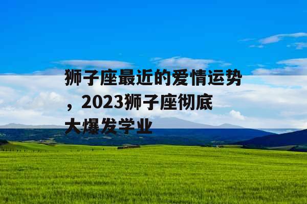 狮子座最近的爱情运势，2023狮子座彻底大爆发学业