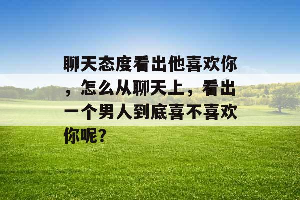 聊天态度看出他喜欢你，怎么从聊天上，看出一个男人到底喜不喜欢你呢？