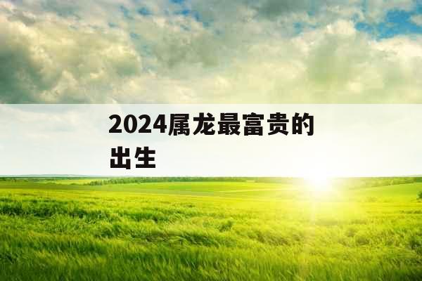 2024属龙最富贵的出生