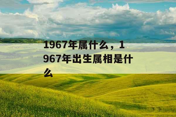 1967年属什么，1967年出生属相是什么