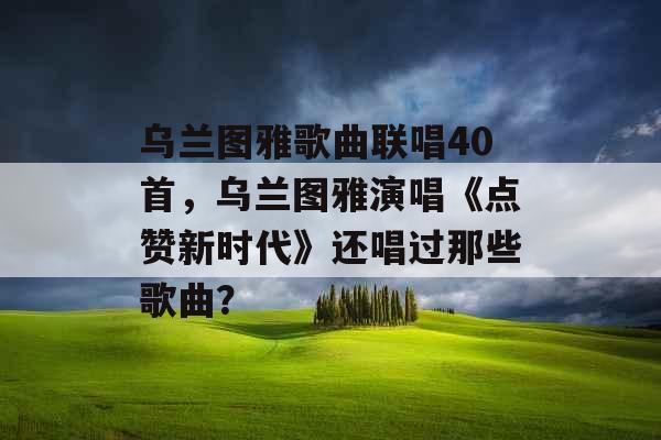 乌兰图雅歌曲联唱40首，乌兰图雅演唱《点赞新时代》还唱过那些歌曲？