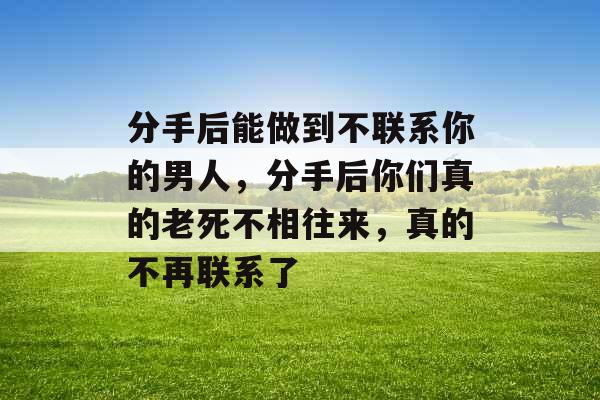 分手后能做到不联系你的男人,分手后你们真的老死不相往来,真的不再联系了 分手后能做到不联系你的男人,分手后你们真的老死不相往来,真的不再联系了