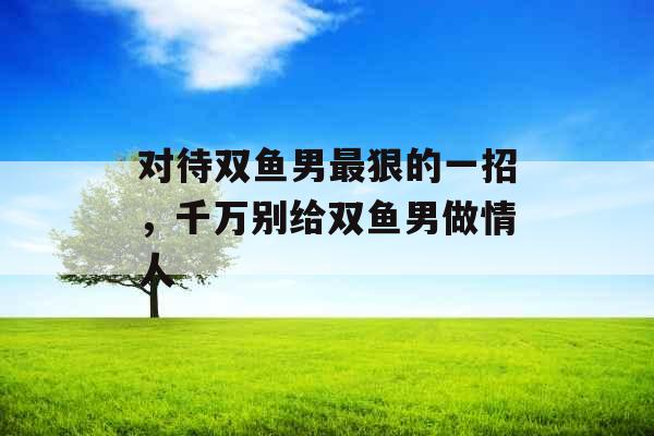 对待双鱼男最狠的一招，千万别给双鱼男做情人