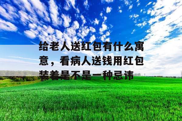 给老人送红包有什么寓意,看病人送钱用红包装着是不是一种忌讳 给老人送红包有什么寓意,看病人送钱用红包装着是不是一种忌讳