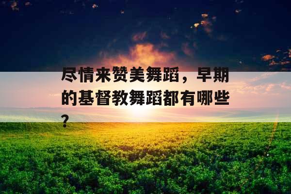 尽情来赞美舞蹈，早期的基督教舞蹈都有哪些？