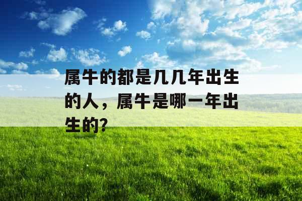 属牛的都是几几年出生的人,属牛是哪一年出生的? 属牛的都是几几年出生的人,属牛是哪一年出生的?