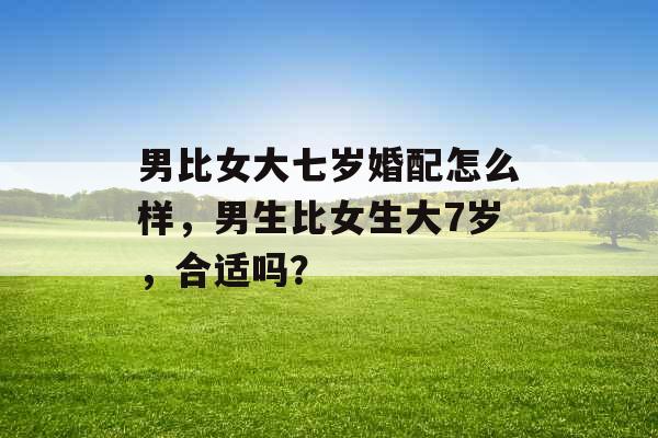 男比女大七岁婚配怎么样，男生比女生大7岁，合适吗？