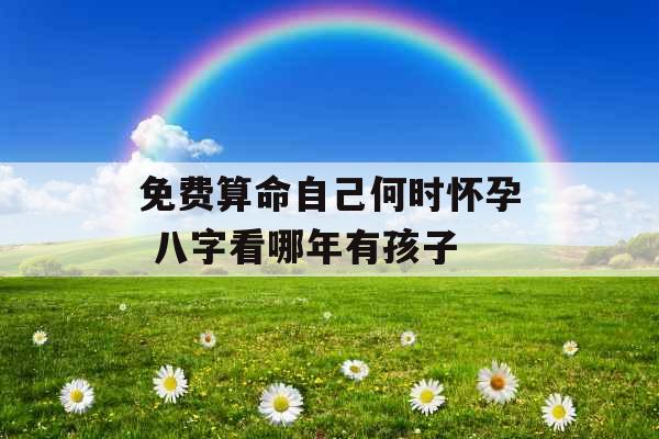 免费算命自己何时怀孕 八字看哪年有孩子