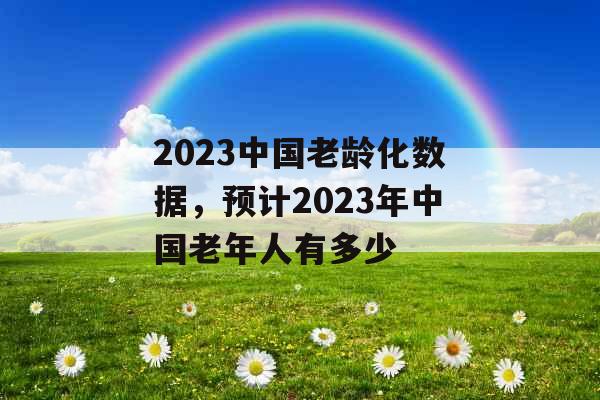 2023中国老龄化数据，预计2023年中国老年人有多少