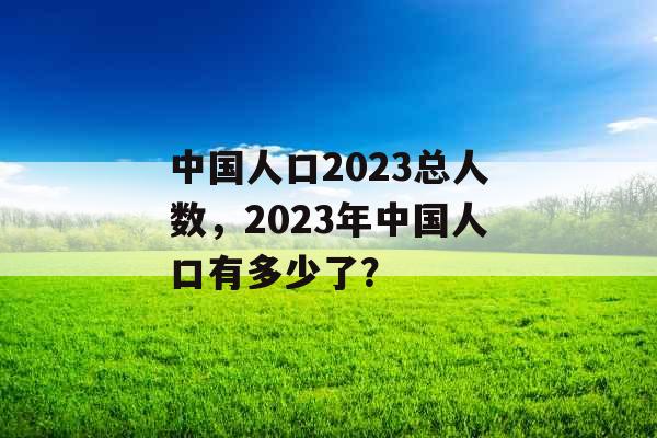 中国人口2023总人数，2023年中国人口有多少了？